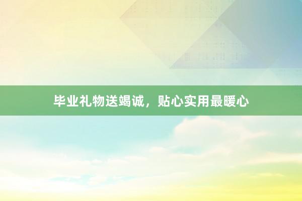 毕业礼物送竭诚,贴心实用最暖心